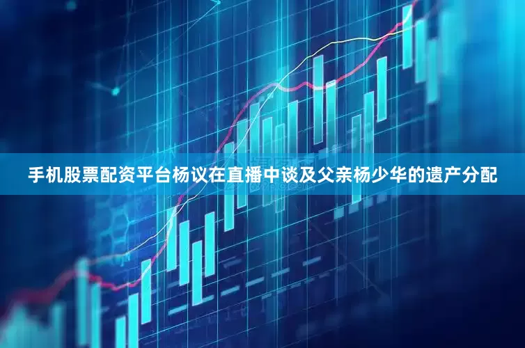 手机股票配资平台杨议在直播中谈及父亲杨少华的遗产分配