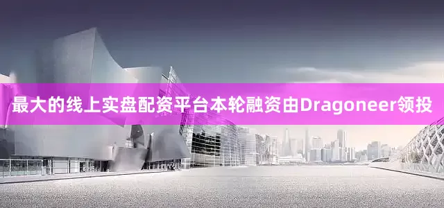 最大的线上实盘配资平台本轮融资由Dragoneer领投